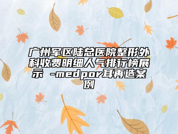 广州军区陆总医院整形外科收费明细人气排行榜展示 -medpor耳再造案例