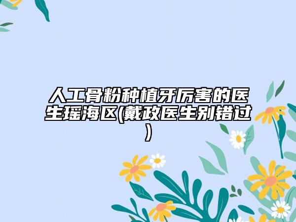 人工骨粉种植牙厉害的医生瑶海区(戴政医生别错过)