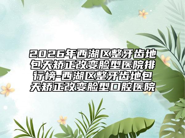2026年西湖区整牙齿地包天矫正改变脸型医院排行榜-西湖区整牙齿地包天矫正改变脸型口腔医院