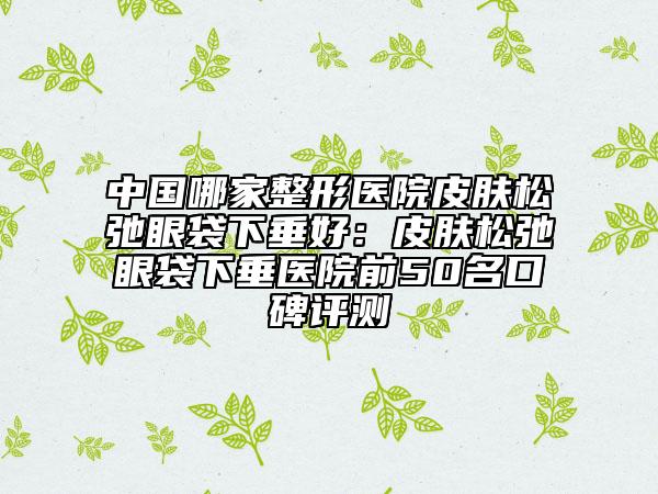 中国哪家整形医院皮肤松弛眼袋下垂好：皮肤松弛眼袋下垂医院前50名口碑评测