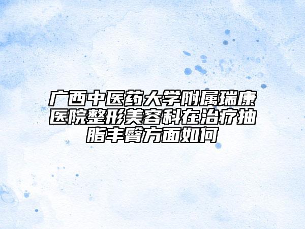 广西中医药大学附属瑞康医院整形美容科在治疗抽脂丰臀方面如何