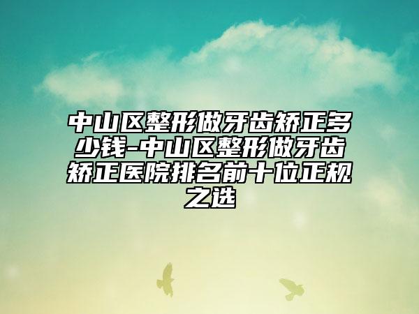 中山区整形做牙齿矫正多少钱-中山区整形做牙齿矫正医院排名前十位正规之选