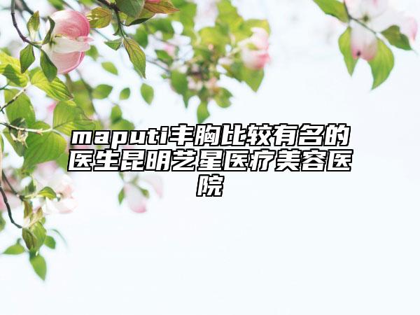maputi丰胸比较有名的医生昆明艺星医疗美容医院