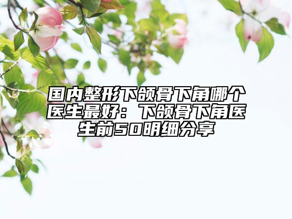国内整形下颌骨下角哪个医生最好：下颌骨下角医生前50明细分享