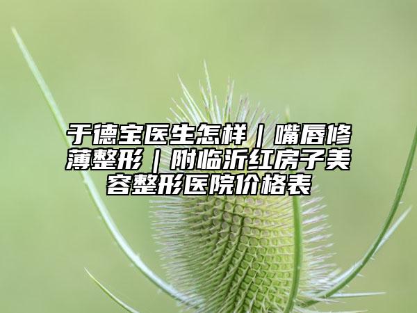 于德宝医生怎样｜嘴唇修薄整形｜附临沂红房子美容整形医院价格表