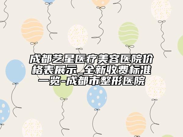 成都艺星医疗美容医院价格表展示_全新收费标准一览-成都市整形医院