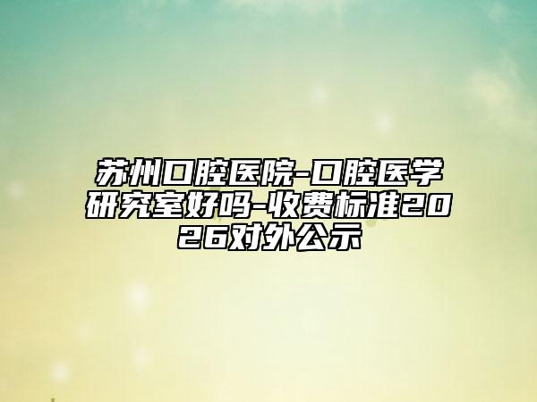 苏州口腔医院-口腔医学研究室好吗-收费标准2026对外公示