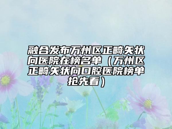 融合发布万州区正畸矢状向医院在榜名单（万州区正畸矢状向口腔医院榜单抢先看）
