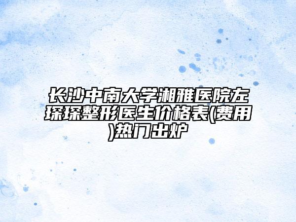 长沙中南大学湘雅医院左琛琛整形医生价格表(费用)热门出炉