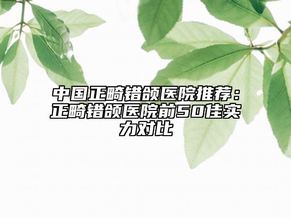 中国正畸错颌医院推荐：正畸错颌医院前50佳实力对比