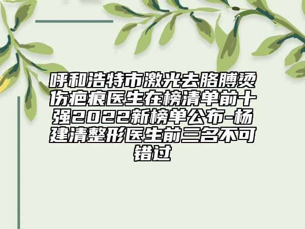 呼和浩特市激光去胳膊烫伤疤痕医生在榜清单前十强2022新榜单公布-杨建清整形医生前三名不可错过