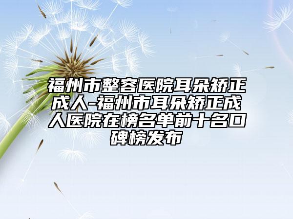 福州市整容医院耳朵矫正成人-福州市耳朵矫正成人医院在榜名单前十名口碑榜发布