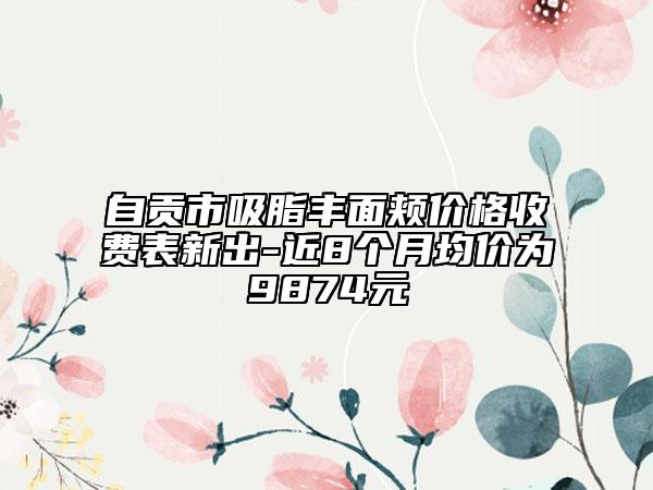 自贡市吸脂丰面颊价格收费表新出-近8个月均价为9874元