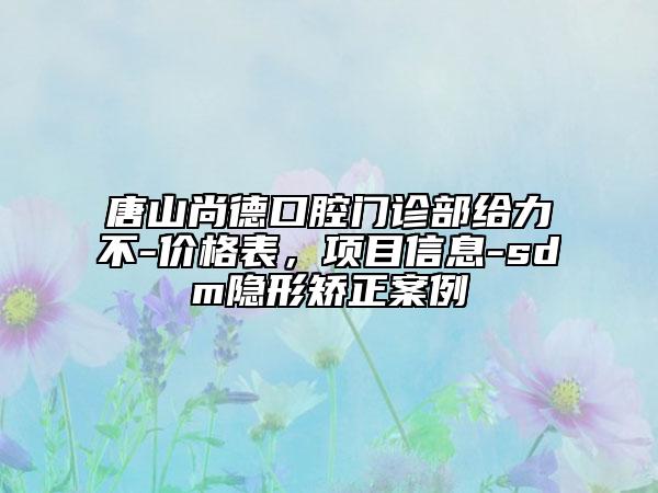 唐山尚德口腔门诊部给力不-价格表，项目信息-sdm隐形矫正案例