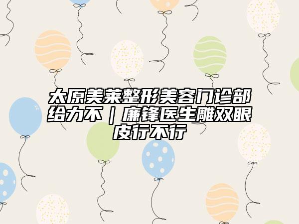 太原美莱整形美容门诊部给力不｜廉锋医生雕双眼皮行不行