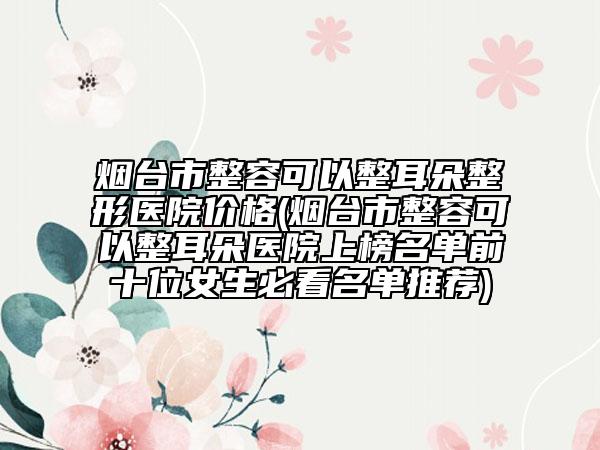 烟台市整容可以整耳朵整形医院价格(烟台市整容可以整耳朵医院上榜名单前十位女生必看名单推荐)