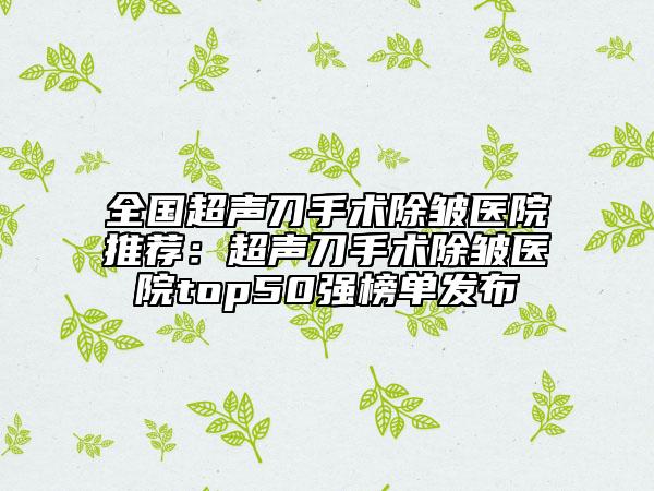 全国超声刀手术除皱医院推荐：超声刀手术除皱医院top50强榜单发布