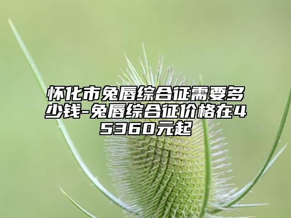 怀化市兔唇综合征需要多少钱-兔唇综合征价格在45360元起