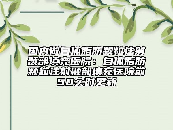 国内做自体脂肪颗粒注射颞部填充医院：自体脂肪颗粒注射颞部填充医院前50实时更新