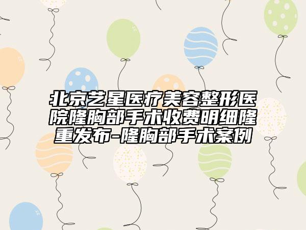 北京艺星医疗美容整形医院隆胸部手术收费明细隆重发布-隆胸部手术案例