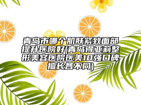 青岛市哪个肌肤紧致面部提升医院好(青岛得亚莉整形美容医院医美10强口碑擅长各不同)