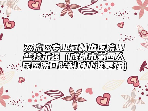 双流区专业冠龋齿医院哪些技术强（成都市第四人民医院口腔科对比谁更强）