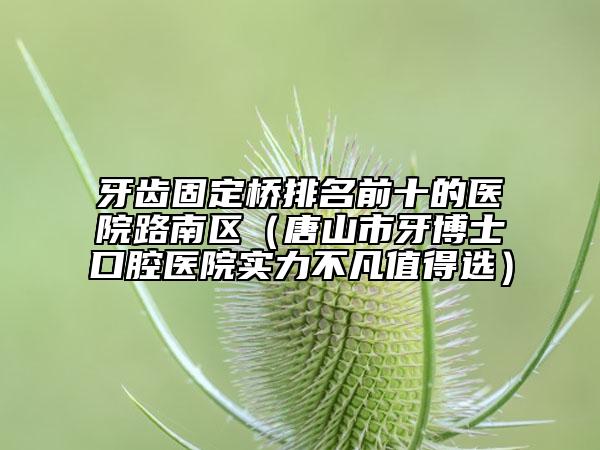 牙齿固定桥排名前十的医院路南区（唐山市牙博士口腔医院实力不凡值得选）