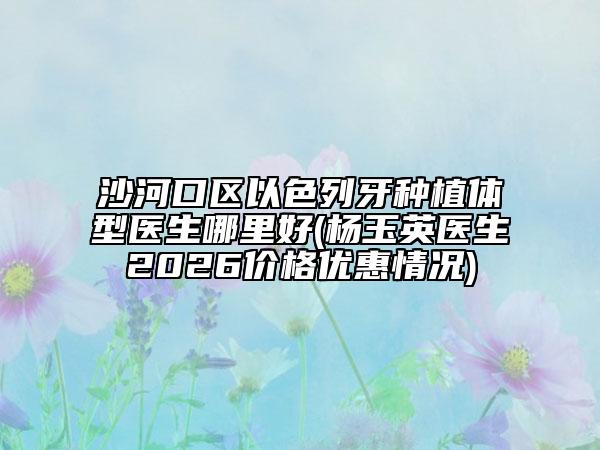 沙河口区以色列牙种植体型医生哪里好(杨玉英医生2026价格优惠情况)