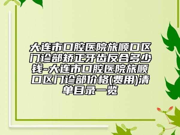 大连市口腔医院旅顺口区门诊部矫正牙齿反合多少钱-大连市口腔医院旅顺口区门诊部价格(费用)清单目录一览