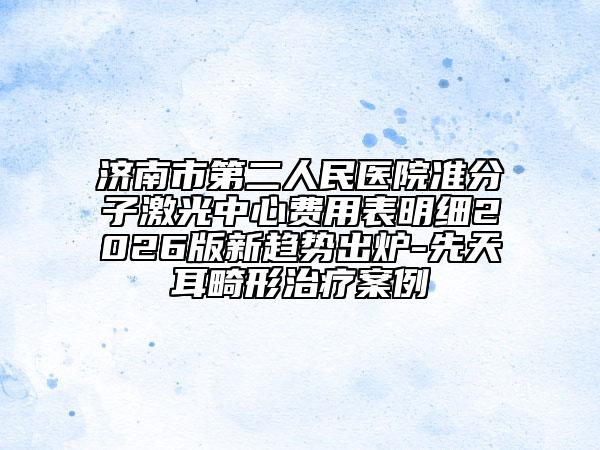 济南市第二人民医院准分子激光中心费用表明细2026版新趋势出炉-先天耳畸形治疗案例