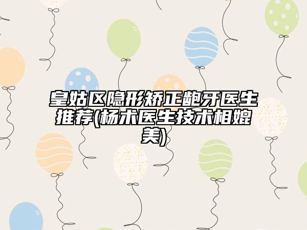 皇姑区隐形矫正龅牙医生推荐(杨术医生技术相媲美)