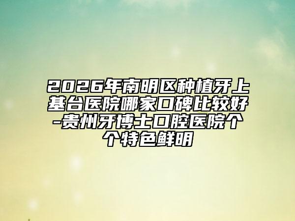 2026年南明区种植牙上基台医院哪家口碑比较好-贵州牙博士口腔医院个个特色鲜明