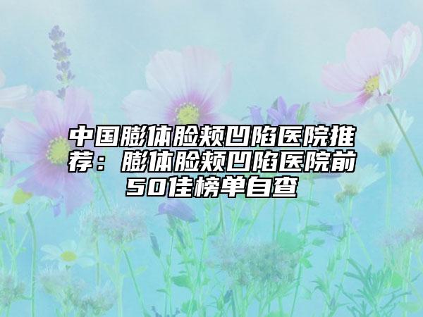 中国膨体脸颊凹陷医院推荐：膨体脸颊凹陷医院前50佳榜单自查