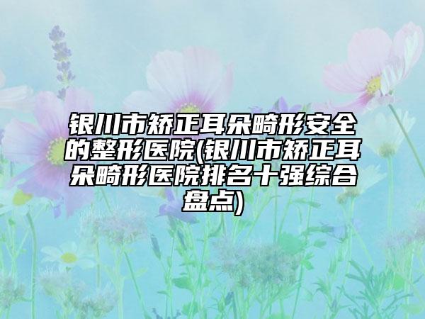 银川市矫正耳朵畸形安全的整形医院(银川市矫正耳朵畸形医院排名十强综合盘点)