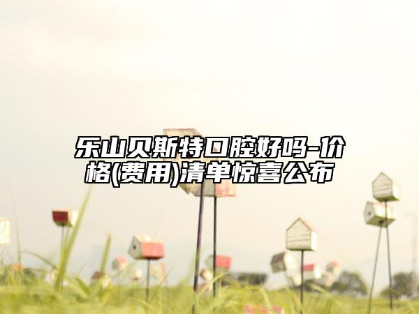 乐山贝斯特口腔好吗-价格(费用)清单惊喜公布