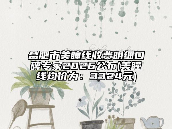 合肥市美瞳线收费明细口碑专家2026公布(美瞳线均价为：3324元)