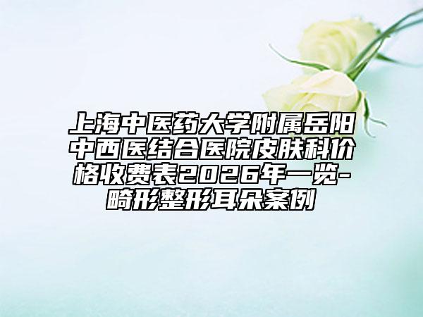 上海中医药大学附属岳阳中西医结合医院皮肤科价格收费表2026年一览-畸形整形耳朵案例