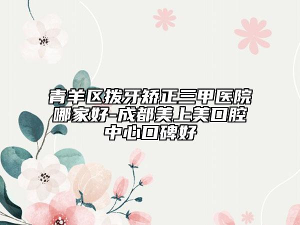 青羊区拨牙矫正三甲医院哪家好-成都美上美口腔中心口碑好