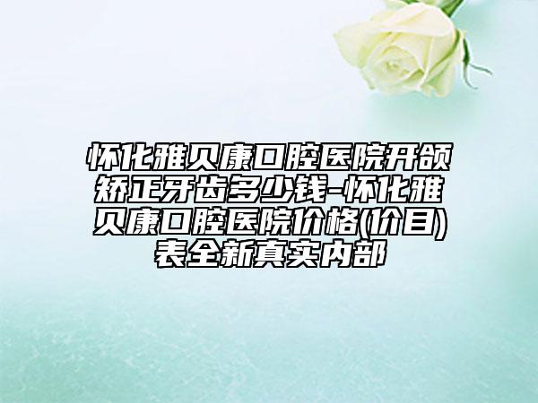 怀化雅贝康口腔医院开颌矫正牙齿多少钱-怀化雅贝康口腔医院价格(价目)表全新真实内部