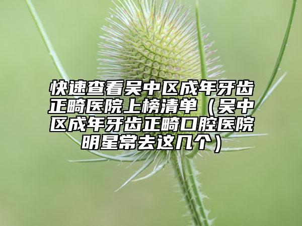 快速查看吴中区成年牙齿正畸医院上榜清单（吴中区成年牙齿正畸口腔医院明星常去这几个）