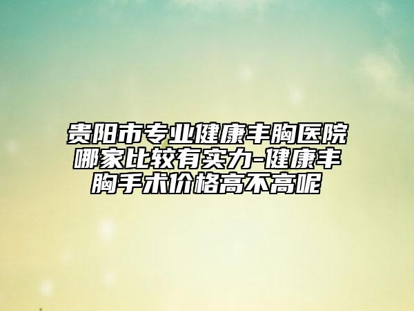 贵阳市专业健康丰胸医院哪家比较有实力-健康丰胸手术价格高不高呢