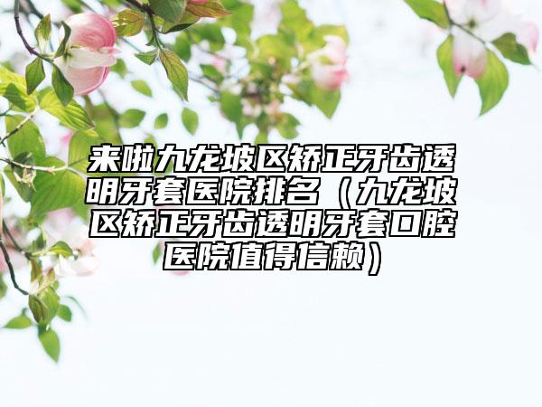 来啦九龙坡区矫正牙齿透明牙套医院排名（九龙坡区矫正牙齿透明牙套口腔医院值得信赖）