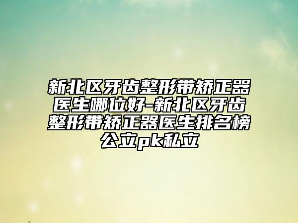 新北区牙齿整形带矫正器医生哪位好-新北区牙齿整形带矫正器医生排名榜公立pk私立