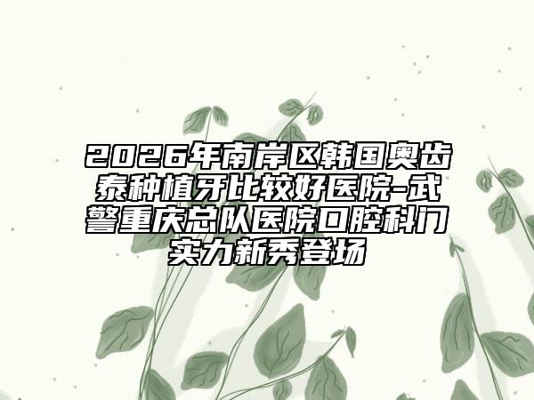2026年南岸区韩国奥齿泰种植牙比较好医院-武警重庆总队医院口腔科门实力新秀登场