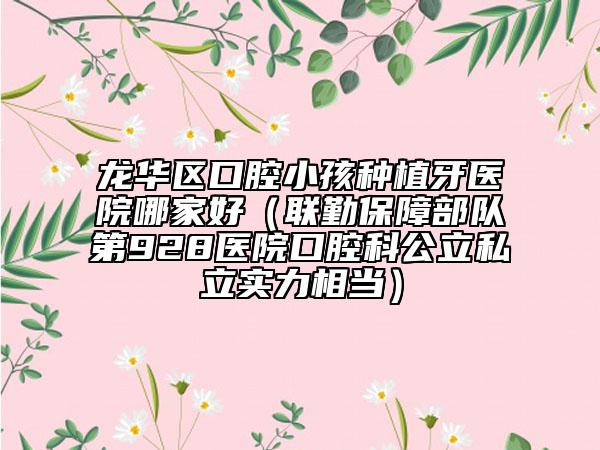 龙华区口腔小孩种植牙医院哪家好（联勤保障部队第928医院口腔科公立私立实力相当）