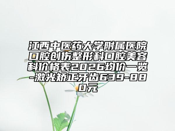 江西中医药大学附属医院口腔创伤整形科口腔美容科价格表2026均价一览-激光矫正牙齿639-880元