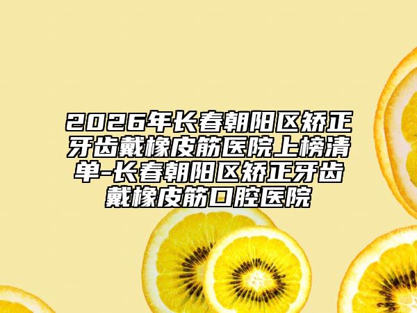2026年长春朝阳区矫正牙齿戴橡皮筋医院上榜清单-长春朝阳区矫正牙齿戴橡皮筋口腔医院