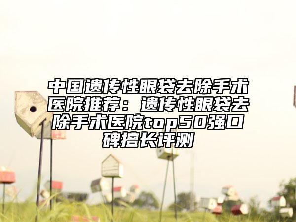 中国遗传性眼袋去除手术医院推荐：遗传性眼袋去除手术医院top50强口碑擅长评测