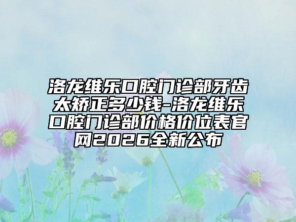 洛龙维乐口腔门诊部牙齿太矫正多少钱-洛龙维乐口腔门诊部价格价位表官网2026全新公布