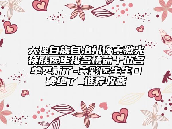大理白族自治州像素激光换肤医生排名榜前十位名单更新了-袁彩医生生口碑绝了_推荐收藏